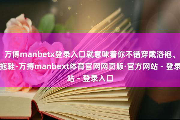 万博manbetx登录入口就意味着你不错穿戴浴袍、踩着拖鞋-万搏manbext体育官网网页版·官方网站 - 登录入口
