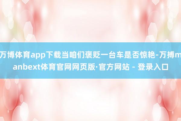 万博体育app下载当咱们褒贬一台车是否惊艳-万搏manbext体育官网网页版·官方网站 - 登录入口