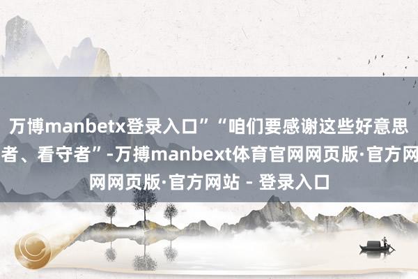 万博manbetx登录入口”“咱们要感谢这些好意思好糊口的创造者、看守者”-万搏manbext体育官网网页版·官方网站 - 登录入口