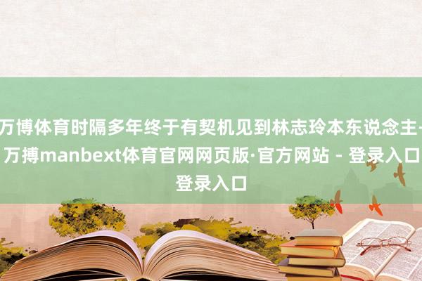 万博体育时隔多年终于有契机见到林志玲本东说念主-万搏manbext体育官网网页版·官方网站 - 登录入口