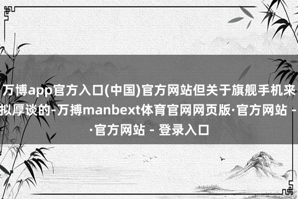 万博app官方入口(中国)官方网站但关于旗舰手机来说照旧比拟厚谈的-万搏manbext体育官网网页版·官方网站 - 登录入口