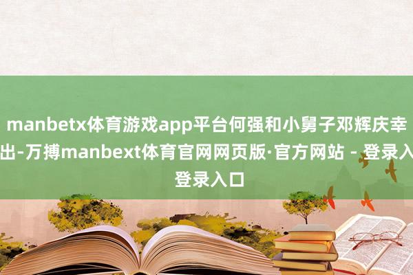 manbetx体育游戏app平台何强和小舅子邓辉庆幸逃出-万搏manbext体育官网网页版·官方网站 - 登录入口
