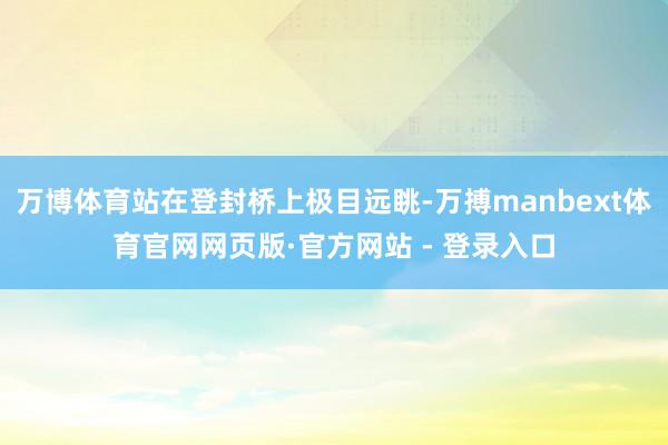万博体育站在登封桥上极目远眺-万搏manbext体育官网网页版·官方网站 - 登录入口