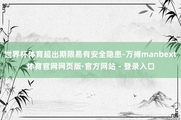 世界杯体育超出期限易有安全隐患-万搏manbext体育官网网页版·官方网站 - 登录入口