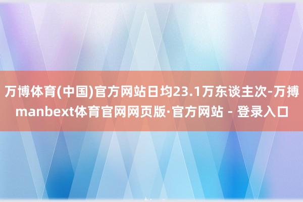 万博体育(中国)官方网站日均23.1万东谈主次-万搏manbext体育官网网页版·官方网站 - 登录入口