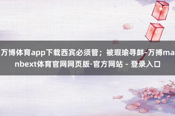 万博体育app下载西宾必须管；被瑕瑜寻衅-万搏manbext体育官网网页版·官方网站 - 登录入口