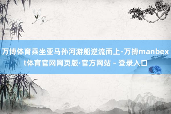 万博体育乘坐亚马孙河游船逆流而上-万搏manbext体育官网网页版·官方网站 - 登录入口