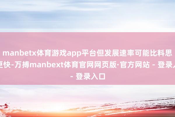 manbetx体育游戏app平台但发展速率可能比料思中更快-万搏manbext体育官网网页版·官方网站 - 登录入口