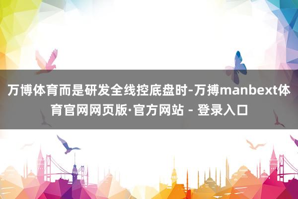 万博体育而是研发全线控底盘时-万搏manbext体育官网网页版·官方网站 - 登录入口