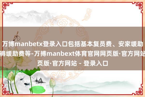 万博manbetx登录入口包括基本复员费、安家缓助费、回乡坐褥缓助费等-万搏manbext体育官网网页版·官方网站 - 登录入口