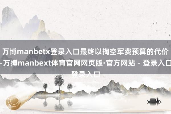 万博manbetx登录入口最终以掏空军费预算的代价-万搏manbext体育官网网页版·官方网站 - 登录入口