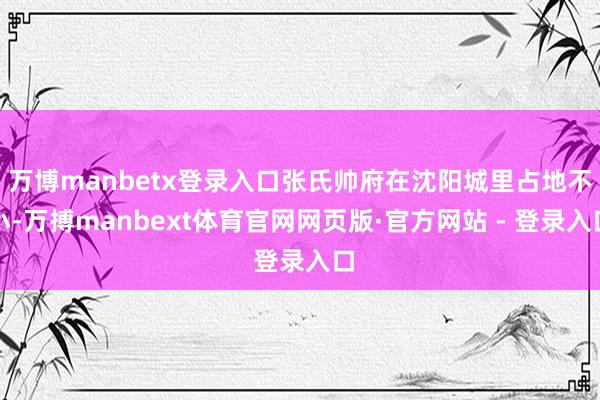 万博manbetx登录入口张氏帅府在沈阳城里占地不小-万搏manbext体育官网网页版·官方网站 - 登录入口
