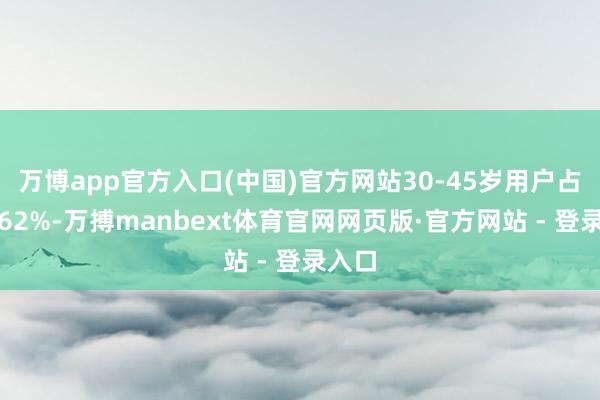 万博app官方入口(中国)官方网站30-45岁用户占比达62%-万搏manbext体育官网网页版·官方网站 - 登录入口