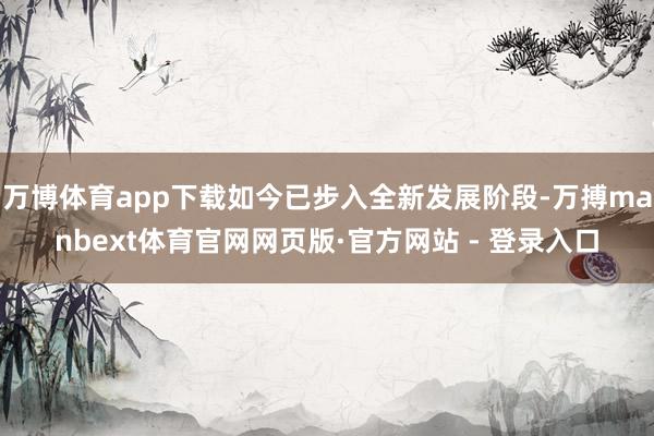 万博体育app下载如今已步入全新发展阶段-万搏manbext体育官网网页版·官方网站 - 登录入口