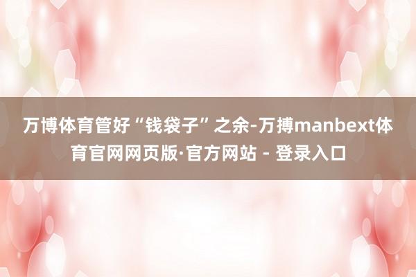 万博体育　　管好“钱袋子”之余-万搏manbext体育官网网页版·官方网站 - 登录入口