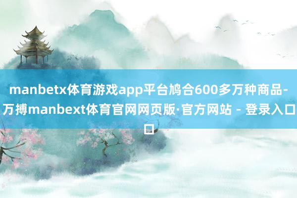 manbetx体育游戏app平台鸠合600多万种商品-万搏manbext体育官网网页版·官方网站 - 登录入口
