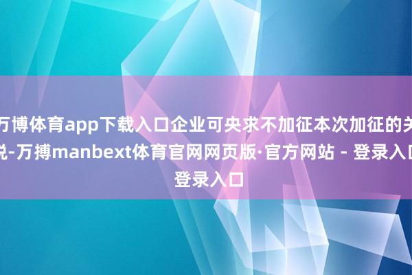 万博体育app下载入口企业可央求不加征本次加征的关税-万搏manbext体育官网网页版·官方网站 - 登录入口