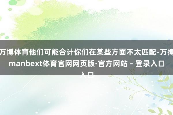 万博体育他们可能合计你们在某些方面不太匹配-万搏manbext体育官网网页版·官方网站 - 登录入口