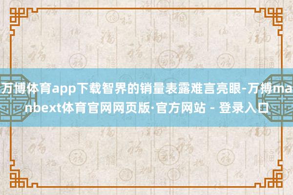 万博体育app下载智界的销量表露难言亮眼-万搏manbext体育官网网页版·官方网站 - 登录入口