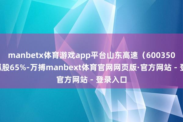 manbetx体育游戏app平台山东高速（600350.SH）抓股65%-万搏manbext体育官网网页版·官方网站 - 登录入口