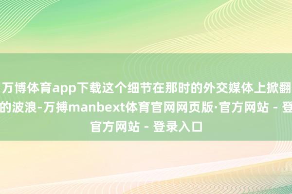 万博体育app下载这个细节在那时的外交媒体上掀翻了不小的波浪-万搏manbext体育官网网页版·官方网站 - 登录入口