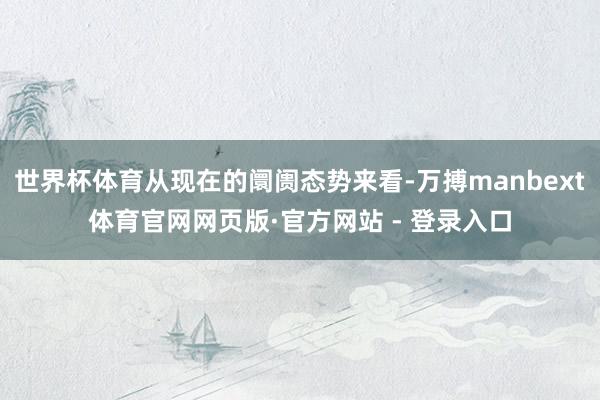世界杯体育从现在的阛阓态势来看-万搏manbext体育官网网页版·官方网站 - 登录入口