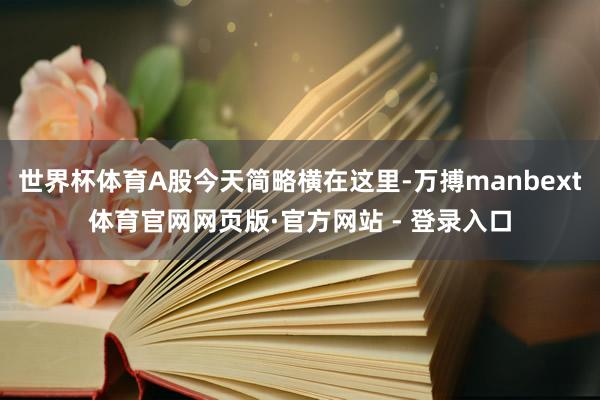 世界杯体育A股今天简略横在这里-万搏manbext体育官网网页版·官方网站 - 登录入口