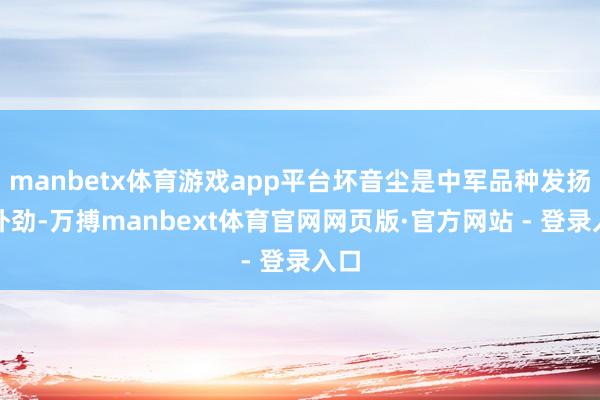 manbetx体育游戏app平台坏音尘是中军品种发扬不外劲-万搏manbext体育官网网页版·官方网站 - 登录入口