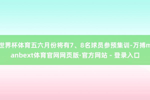 世界杯体育五六月份将有7、8名球员参预集训-万搏manbext体育官网网页版·官方网站 - 登录入口