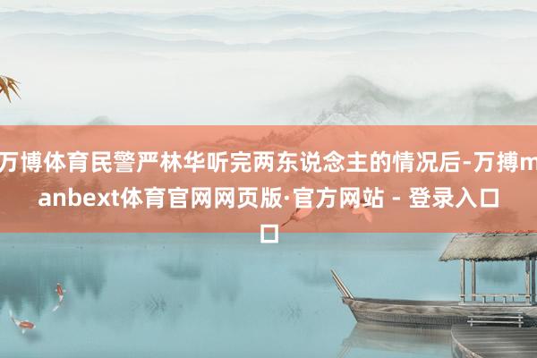 万博体育民警严林华听完两东说念主的情况后-万搏manbext体育官网网页版·官方网站 - 登录入口