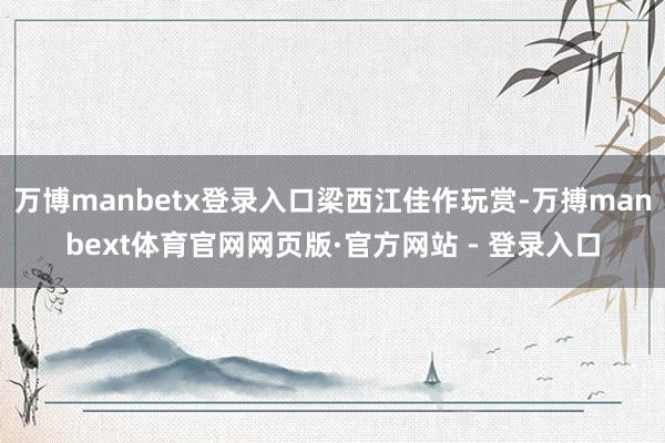 万博manbetx登录入口梁西江佳作玩赏-万搏manbext体育官网网页版·官方网站 - 登录入口