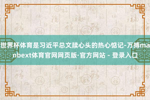 世界杯体育是习近平总文牍心头的热心惦记-万搏manbext体育官网网页版·官方网站 - 登录入口