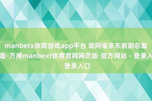 manbetx体育游戏app平台 就阿谁京东前副总裁蔡磊-万搏manbext体育官网网页版·官方网站 - 登录入口