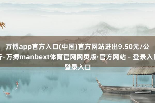 万博app官方入口(中国)官方网站进出9.50元/公斤-万搏manbext体育官网网页版·官方网站 - 登录入口