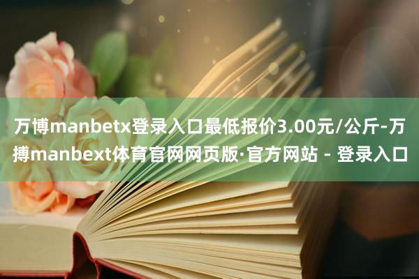 万博manbetx登录入口最低报价3.00元/公斤-万搏manbext体育官网网页版·官方网站 - 登录入口