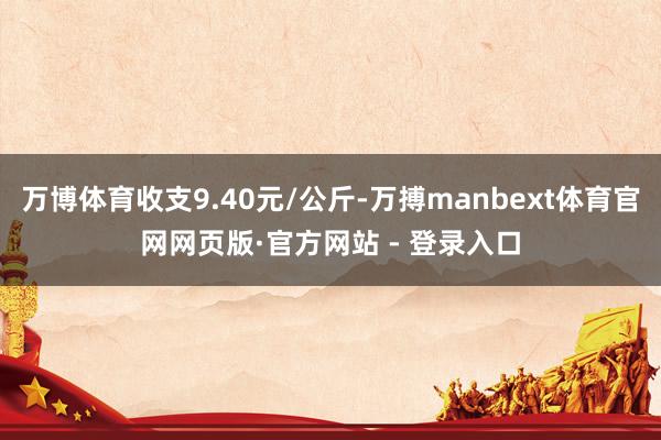 万博体育收支9.40元/公斤-万搏manbext体育官网网页版·官方网站 - 登录入口