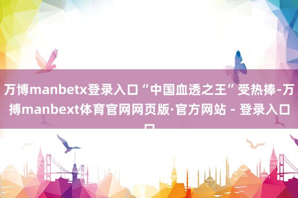 万博manbetx登录入口“中国血透之王”受热捧-万搏manbext体育官网网页版·官方网站 - 登录入口