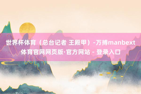 世界杯体育（总台记者 王殿甲）-万搏manbext体育官网网页版·官方网站 - 登录入口