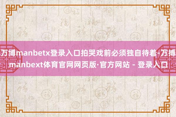 万博manbetx登录入口拍哭戏前必须独自待着-万搏manbext体育官网网页版·官方网站 - 登录入口