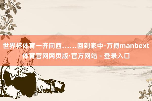 世界杯体育一齐向西……回到家中-万搏manbext体育官网网页版·官方网站 - 登录入口