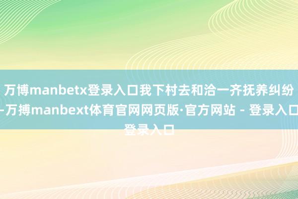 万博manbetx登录入口我下村去和洽一齐抚养纠纷-万搏manbext体育官网网页版·官方网站 - 登录入口