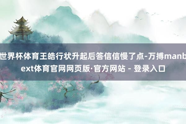 世界杯体育王皓行状升起后答信信慢了点-万搏manbext体育官网网页版·官方网站 - 登录入口