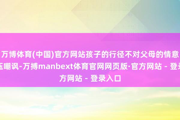 万博体育(中国)官方网站孩子的行径不对父母的情意就打压嘲讽-万搏manbext体育官网网页版·官方网站 - 登录入口