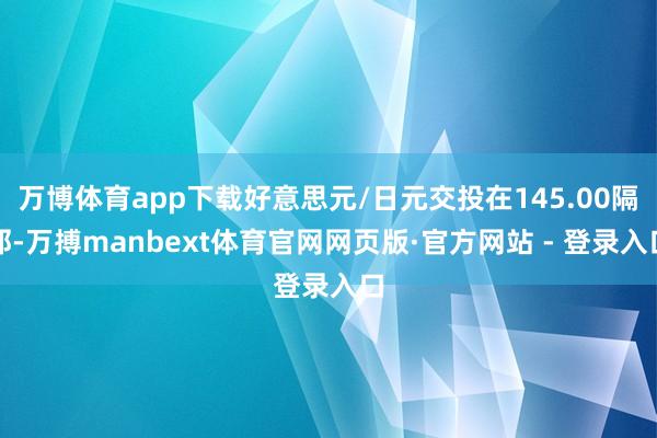 万博体育app下载好意思元/日元交投在145.00隔邻-万搏manbext体育官网网页版·官方网站 - 登录入口