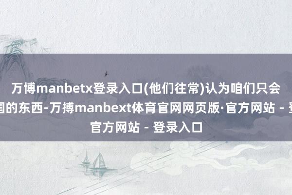 万博manbetx登录入口(他们往常)认为咱们只会即是中国的东西-万搏manbext体育官网网页版·官方网站 - 登录入口