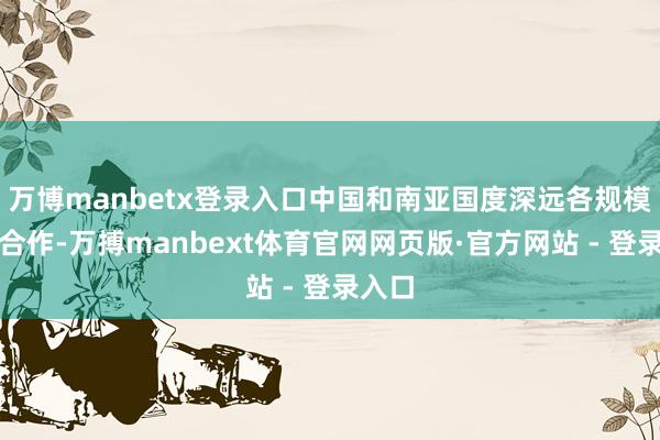 万博manbetx登录入口中国和南亚国度深远各规模求实合作-万搏manbext体育官网网页版·官方网站 - 登录入口