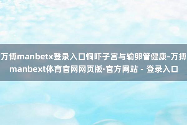万博manbetx登录入口恫吓子宫与输卵管健康-万搏manbext体育官网网页版·官方网站 - 登录入口