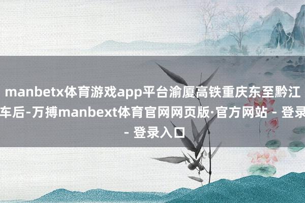 manbetx体育游戏app平台渝厦高铁重庆东至黔江段通车后-万搏manbext体育官网网页版·官方网站 - 登录入口