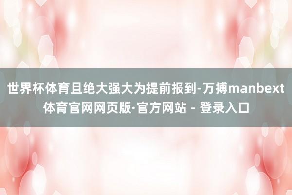世界杯体育且绝大强大为提前报到-万搏manbext体育官网网页版·官方网站 - 登录入口
