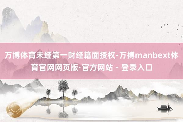 万博体育未经第一财经籍面授权-万搏manbext体育官网网页版·官方网站 - 登录入口